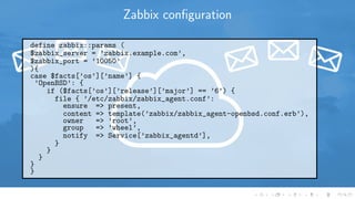 Zabbix conﬁguration
define zabbix::params (
$zabbix_server = ’zabbix.example.com’,
$zabbix_port = ’10050’
){
case $facts[’os’][’name’] {
’OpenBSD’: {
if ($facts[’os’][’release’][’major’] == ’6’) {
file { ’/etc/zabbix/zabbix_agent.conf’:
ensure => present,
content => template(’zabbix/zabbix_agent-openbsd.conf.erb’),
owner => ’root’,
group => ’wheel’,
notify => Service[’zabbix_agentd’],
}
}
}
}
}
 
