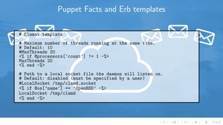 Puppet Facts and Erb templates
# Clamav template
# Maximum number of threads running at the same time.
# Default: 10
#MaxThreads 20
<% if @processors[’count’] != 1 -%>
MaxThreads 20
<% end -%>
# Path to a local socket file the daemon will listen on.
# Default: disabled (must be specified by a user)
#LocalSocket /tmp/clamd.socket
<% if @os[’name’] == ’OpenBSD’ -%>
LocalSocket /tmp/clamd
<% end -%>
 