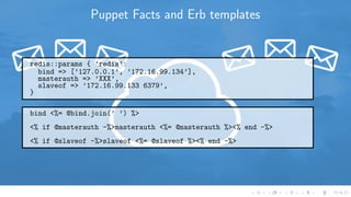 Puppet Facts and Erb templates
redis::params { ’redis’:
bind => [’127.0.0.1’, ’172.16.99.134’],
masterauth => ’XXX’,
slaveof => ’172.16.99.133 6379’,
}
bind <%= @bind.join(’ ’) %>
<% if @masterauth -%>masterauth <%= @masterauth %><% end -%>
<% if @slaveof -%>slaveof <%= @slaveof %><% end -%>
 