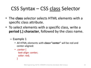 CSS Syntax – CSS class Selector
• The class selector selects HTML elements with a
specific class attribute.
• To select elements with a specific class, write a
period (.) character, followed by the class name.
– Example 1
• All HTML elements with class="center" will be red and
center-aligned:
• .center {
text-align: center;
color: red;
}
Web Engineering, Fall'19, COMSATS University Islamabad, Wah Campus 13
 