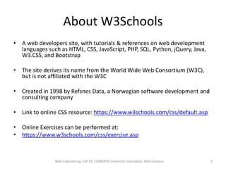 About W3Schools
• A web developers site, with tutorials & references on web development
languages such as HTML, CSS, JavaScript, PHP, SQL, Python, jQuery, Java,
W3.CSS, and Bootstrap
• The site derives its name from the World Wide Web Consortium (W3C),
but is not affiliated with the W3C
• Created in 1998 by Refsnes Data, a Norwegian software development and
consulting company
• Link to online CSS resource: https://www.w3schools.com/css/default.asp
• Online Exercises can be performed at:
• https://www.w3schools.com/css/exercise.asp
Web Engineering, Fall'19, COMSATS University Islamabad, Wah Campus 2
 