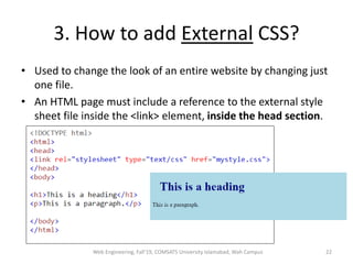 3. How to add External CSS?
• Used to change the look of an entire website by changing just
one file.
• An HTML page must include a reference to the external style
sheet file inside the <link> element, inside the head section.
Web Engineering, Fall'19, COMSATS University Islamabad, Wah Campus 22
 