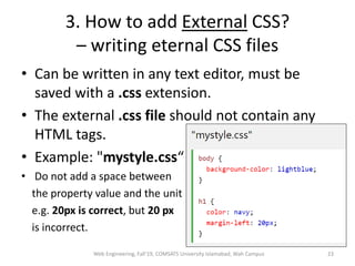 3. How to add External CSS?
– writing eternal CSS files
• Can be written in any text editor, must be
saved with a .css extension.
• The external .css file should not contain any
HTML tags.
• Example: "mystyle.css“
• Do not add a space between
the property value and the unit
e.g. 20px is correct, but 20 px
is incorrect.
Web Engineering, Fall'19, COMSATS University Islamabad, Wah Campus 23
 