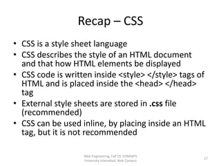 Recap – CSS
• CSS is a style sheet language
• CSS describes the style of an HTML document
and that how HTML elements be displayed
• CSS code is written inside <style> </style> tags of
HTML and is placed inside the <head> </head>
tag
• External style sheets are stored in .css file
(recommended)
• CSS can be used inline, by placing inside an HTML
tag, but it is not recommended
Web Engineering, Fall'19, COMSATS
University Islamabad, Wah Campus
27
 
