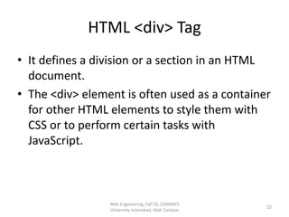 HTML <div> Tag
• It defines a division or a section in an HTML
document.
• The <div> element is often used as a container
for other HTML elements to style them with
CSS or to perform certain tasks with
JavaScript.
Web Engineering, Fall'19, COMSATS
University Islamabad, Wah Campus
32
 