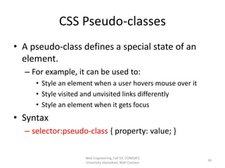 CSS Pseudo-classes
• A pseudo-class defines a special state of an
element.
– For example, it can be used to:
• Style an element when a user hovers mouse over it
• Style visited and unvisited links differently
• Style an element when it gets focus
• Syntax
– selector:pseudo-class { property: value; }
Web Engineering, Fall'19, COMSATS
University Islamabad, Wah Campus
34
 
