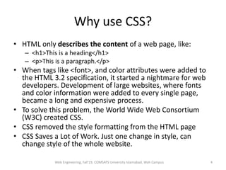 Why use CSS?
• HTML only describes the content of a web page, like:
– <h1>This is a heading</h1>
– <p>This is a paragraph.</p>
• When tags like <font>, and color attributes were added to
the HTML 3.2 specification, it started a nightmare for web
developers. Development of large websites, where fonts
and color information were added to every single page,
became a long and expensive process.
• To solve this problem, the World Wide Web Consortium
(W3C) created CSS.
• CSS removed the style formatting from the HTML page
• CSS Saves a Lot of Work. Just one change in style, can
change style of the whole website.
Web Engineering, Fall'19, COMSATS University Islamabad, Wah Campus 4
 