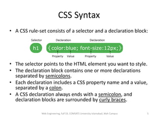 CSS Syntax
• A CSS rule-set consists of a selector and a declaration block:
• The selector points to the HTML element you want to style.
• The declaration block contains one or more declarations
separated by semicolons.
• Each declaration includes a CSS property name and a value,
separated by a colon.
• A CSS declaration always ends with a semicolon, and
declaration blocks are surrounded by curly braces.
Web Engineering, Fall'19, COMSATS University Islamabad, Wah Campus 5
 