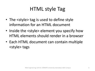 HTML style Tag
• The <style> tag is used to define style
information for an HTML document
• Inside the <style> element you specify how
HTML elements should render in a browser
• Each HTML document can contain multiple
<style> tags
Web Engineering, Fall'19, COMSATS University Islamabad, Wah Campus 6
 