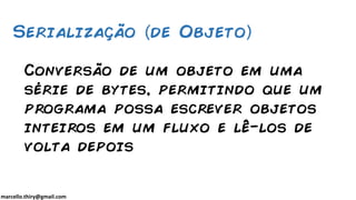 marcello.thiry@gmail.com
Conversão de um objeto em uma
série de bytes, permitindo que um
programa possa escrever objetos
inteiros em um fluxo e lê-los de
volta depois
Serialização de Objeto
 