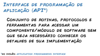Conjunto de rotinas, protocolos e
ferramentas para acessar um
componente/módulo de software sem
que seja necessário conhecer os
detalhes de sua implementação
Interface de programação de
aplicação API*
*do inglês: application programming interface
 