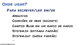 marcello.thiry@gmail.com
Onde usar?
Arquivos
Conexões de rede sockets
Campos Blob em um banco de dados
System.in entrada padrão
System.out saída padrão
…
Para escrever/ler em/de
 