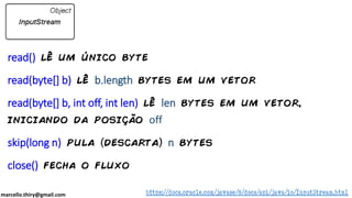 marcello.thiry@gmail.com
read() lê um único byte
read(byte[] b) lê b.length bytes em um vetor
read(byte[] b, int off, int len) lê len bytes em um vetor,
iniciando da posição off
skip(long n) pula descarta n bytes
close() fecha o fluxo
https://docs.oracle.com/javase/8/docs/api/java/io/InputStream.html
 