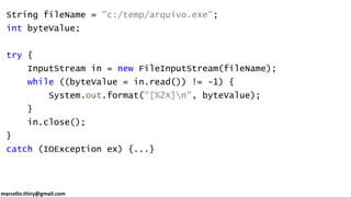marcello.thiry@gmail.com
String fileName = "c:/temp/arquivo.exe";
int byteValue;
try {
InputStream in = new FileInputStream(fileName);
while ((byteValue = in.read()) != -1) {
System.out.format("[%2X]n", byteValue);
}
in.close();
}
catch (IOException ex) {...}
 