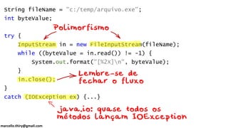 marcello.thiry@gmail.com
String fileName = "c:/temp/arquivo.exe";
int byteValue;
try {
InputStream in = new FileInputStream(fileName);
while ((byteValue = in.read()) != -1) {
System.out.format("[%2X]n", byteValue);
}
in.close();
}
catch (IOException ex) {...}
 