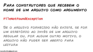 marcello.thiry@gmail.com
FileNotFoundException
Se o arquivo fornecido não existe, se for
um diretório ao invés de um arquivo
regular ou, por algum outro motivo, o
arquivo não puder ser aberto para
leitura
Para construtores que recebem o
nome de um arquivo como argumento
 