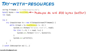 marcello.thiry@gmail.com
Try-with-resources
String fileName = "c:/temp/arquivo.exe";
byte[] bytes = new byte[500];
int read;
try {
try (InputStream in = new FileInputStream(fileName)) {
while ((read = in.read(bytes)) != -1) {
System.out.format("%d bytes read:n", read);
for (int i = 0; i < read; i++) {
System.out.format("[%2X]", bytes[i]);
}
System.out.println();
}
}
} catch (IOException ex) {...}
 