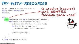 marcello.thiry@gmail.com
Try-with-resources
String fileName = "c:/temp/arquivo.exe";
byte[] bytes = new byte[500];
int read;
try {
try (InputStream in = new FileInputStream(fileName)) {
while ((read = in.read(bytes)) != -1) {
System.out.format("%d bytes read:n", read);
for (int i = 0; i < read; i++) {
System.out.format("[%2X]", bytes[i]);
}
System.out.println();
}
}
} catch (IOException ex) {...}
 