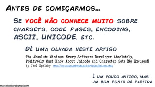 marcello.thiry@gmail.com
Se você não conhece muito sobre
charsets, code pages, encoding,
ASCII, UNICODE, etc.
Antes de começarmos…
Dê uma olhada neste artigo
http://www.joelonsoftware.com/articles/Unicode.html
The Absolute Minimum Every Software Developer Absolutely,
Positively Must Know About Unicode and Character Sets (No Excuses!)
by Joel Spolsky
É um pouco antigo, mas
um bom ponto de partida
 