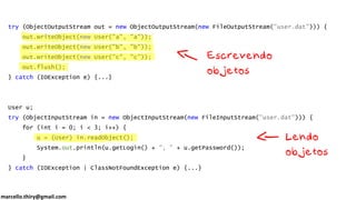 marcello.thiry@gmail.com
try (ObjectOutputStream out = new ObjectOutputStream(new FileOutputStream("user.dat"))) {
out.writeObject(new User("a", "a"));
out.writeObject(new User("b", "b"));
out.writeObject(new User("c", "c"));
out.flush();
} catch (IOException e) {...}
User u;
try (ObjectInputStream in = new ObjectInputStream(new FileInputStream("user.dat"))) {
for (int i = 0; i < 3; i++) {
u = (User) in.readObject();
System.out.println(u.getLogin() + ", " + u.getPassword());
}
} catch (IOException | ClassNotFoundException e) {...}
 