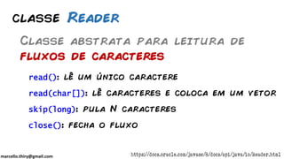 marcello.thiry@gmail.com
classe Reader
Classe abstrata para leitura de
fluxos de caracteres
https://docs.oracle.com/javase/8/docs/api/java/io/Reader.html
read(): lê um único caractere
read(char[]): lê caracteres e coloca em um vetor
skip(long): pula N caracteres
close(): fecha o fluxo
 
