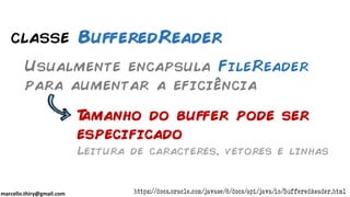 marcello.thiry@gmail.com
classe BufferedReader
Usualmente encapsula FileReader
para aumentar a eficiência
Tamanho do buffer pode ser
especificado
Leitura de caracteres, vetores e linhas
https://docs.oracle.com/javase/8/docs/api/java/io/BufferedReader.html
 