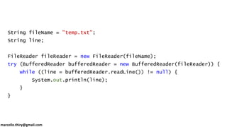 marcello.thiry@gmail.com
String fileName = "temp.txt";
String line;
FileReader fileReader = new FileReader(fileName);
try (BufferedReader bufferedReader = new BufferedReader(fileReader)) {
while ((line = bufferedReader.readLine()) != null) {
System.out.println(line);
}
}
 