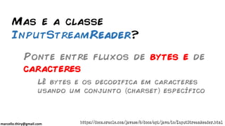 marcello.thiry@gmail.com
Mas e a classe
InputStreamReader?
Ponte entre fluxos de bytes e de
caracteres
https://docs.oracle.com/javase/8/docs/api/java/io/InputStreamReader.html
Lê bytes e os decodifica em caracteres
usando um conjunto charset específico
 