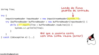 marcello.thiry@gmail.com
String line;
try {
InputStreamReader inputReader = new InputStreamReader(System.in);
try (BufferedReader bufferedReader = new BufferedReader(inputReader)) {
while (!"".equals(line = bufferedReader.readLine())) {
System.out.println(line);
}
}
} catch (IOException e) {...}
 