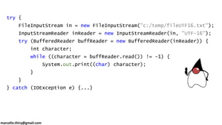 marcello.thiry@gmail.com
try {
FileInputStream in = new FileInputStream("c:/temp/fileUTF16.txt");
InputStreamReader inReader = new InputStreamReader(in, "UTF-16");
try (BufferedReader buffReader = new BufferedReader(inReader)) {
int character;
while ((character = buffReader.read()) != -1) {
System.out.print((char) character);
}
}
} catch (IOException e) {...}
 