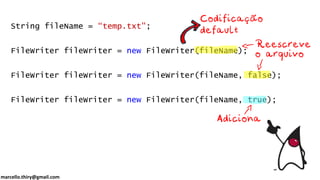 marcello.thiry@gmail.com
String fileName = “temp.txt";
FileWriter fileWriter = new FileWriter(fileName);
FileWriter fileWriter = new FileWriter(fileName, false);
FileWriter fileWriter = new FileWriter(fileName, true);
 