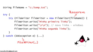marcello.thiry@gmail.com
String fileName = "c:/temp.txt";
try {
try (FileWriter fileWriter = new FileWriter(fileName)) {
fileWriter.write("Minha primeira linha");
fileWriter.write("rn"); // nova linha - windows
fileWriter.write("Minha segunda linha");
}
} catch (IOException e) {...}
 