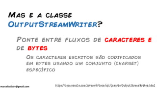 marcello.thiry@gmail.com
Mas e a classe
OutputStreamWriter?
Ponte entre fluxos de caracteres e
de bytes
Os caracteres escritos são codificados
em bytes usando um conjunto charset
específico
https://docs.oracle.com/javase/8/docs/api/java/io/OutputStreamWriter.html
 