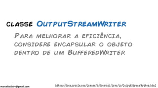 marcello.thiry@gmail.com
classe OutputStreamWriter
Para melhorar a eficiência,
considere encapsular o objeto
dentro de um BufferedWriter
https://docs.oracle.com/javase/8/docs/api/java/io/OutputStreamWriter.html
 