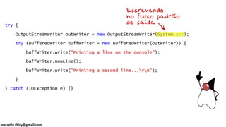 marcello.thiry@gmail.com
try {
OutputStreamWriter outWriter = new OutputStreamWriter(System.out);
try (BufferedWriter buffWriter = new BufferedWriter(outWriter)) {
buffWriter.write("Printing a line on the console");
buffWriter.newLine();
buffWriter.write("Printing a second line...rn");
}
} catch (IOException e) {}
 