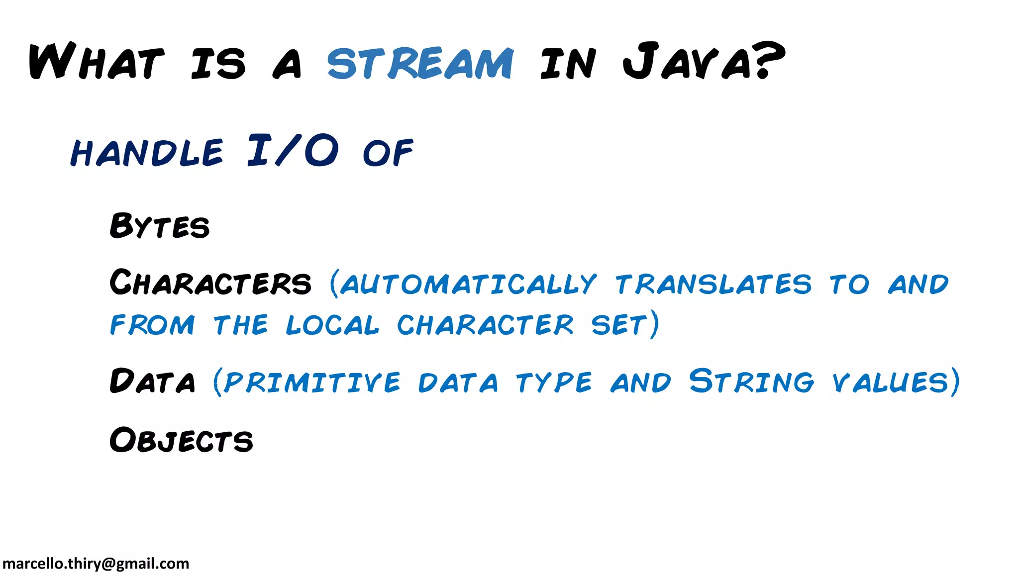 marcello.thiry@gmail.com Bytes Characters automatically translates to and from the local character set Data primitive data type and String values Objects What is a stream in Java? handle I/O of 