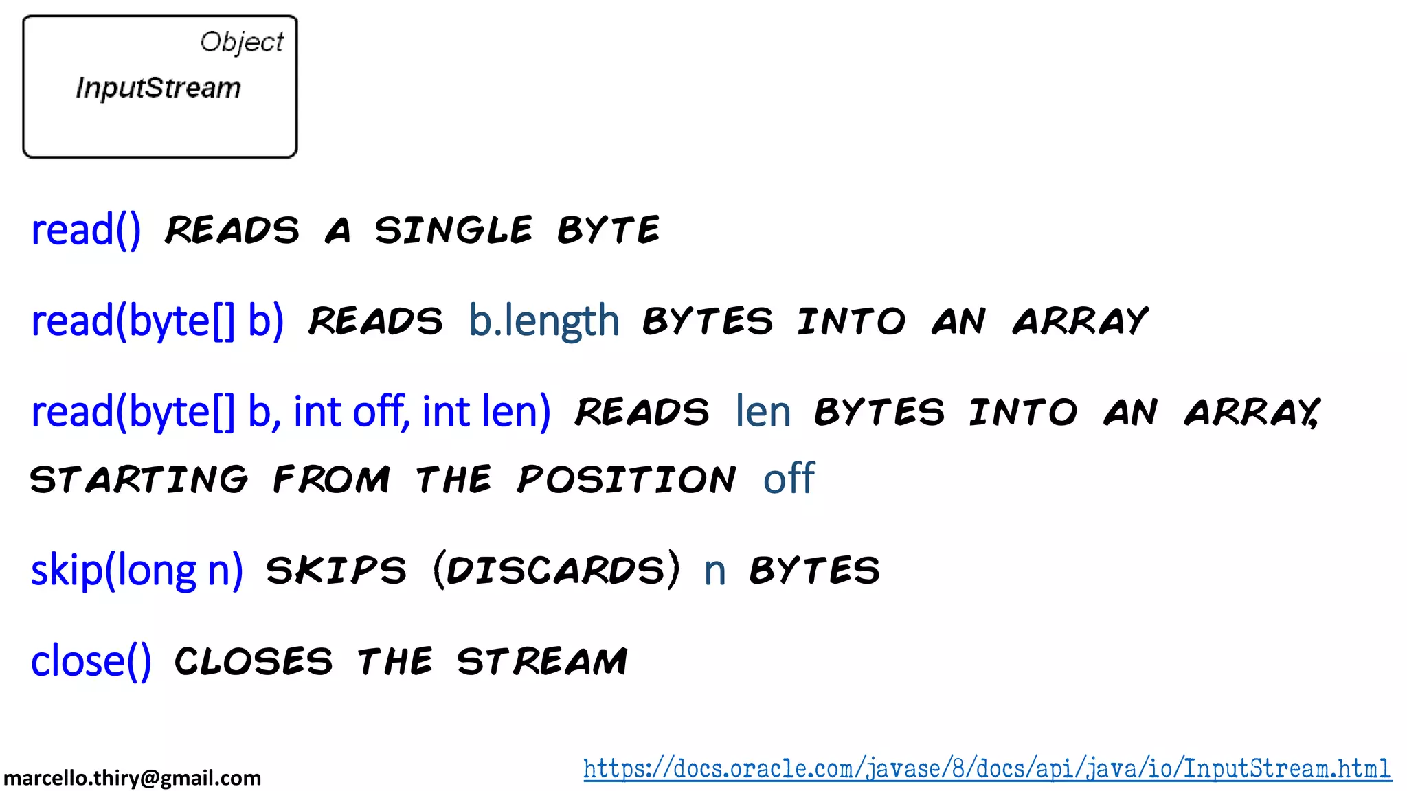 marcello.thiry@gmail.com read() reads a single byte read(byte[] b) reads b.length bytes into an array read(byte[] b, int off, int len) reads len bytes into an array, starting from the position off skip(long n) skips discards n bytes close() closes the stream https://docs.oracle.com/javase/8/docs/api/java/io/InputStream.html 