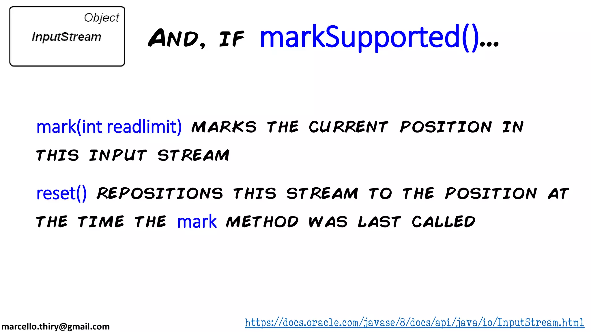marcello.thiry@gmail.com mark(int readlimit) marks the current position in this input stream reset() repositions this stream to the position at the time the mark method was last called https://docs.oracle.com/javase/8/docs/api/java/io/InputStream.html And, if markSupported()... 