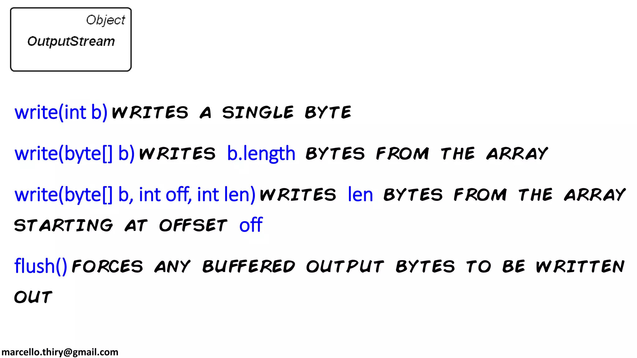 marcello.thiry@gmail.com write(int b) writes a single byte write(byte[] b) writes b.length bytes from the array write(byte[] b, int off, int len) writes len bytes from the array starting at offset off flush() forces any buffered output bytes to be written out 