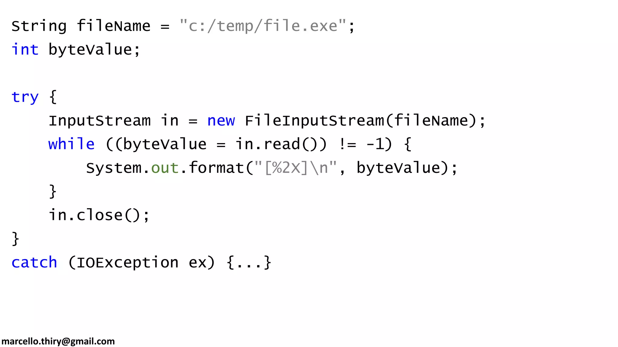 marcello.thiry@gmail.com String fileName = "c:/temp/file.exe"; int byteValue; try { InputStream in = new FileInputStream(fileName); while ((byteValue = in.read()) != -1) { System.out.format("[%2X]n", byteValue); } in.close(); } catch (IOException ex) {...} 