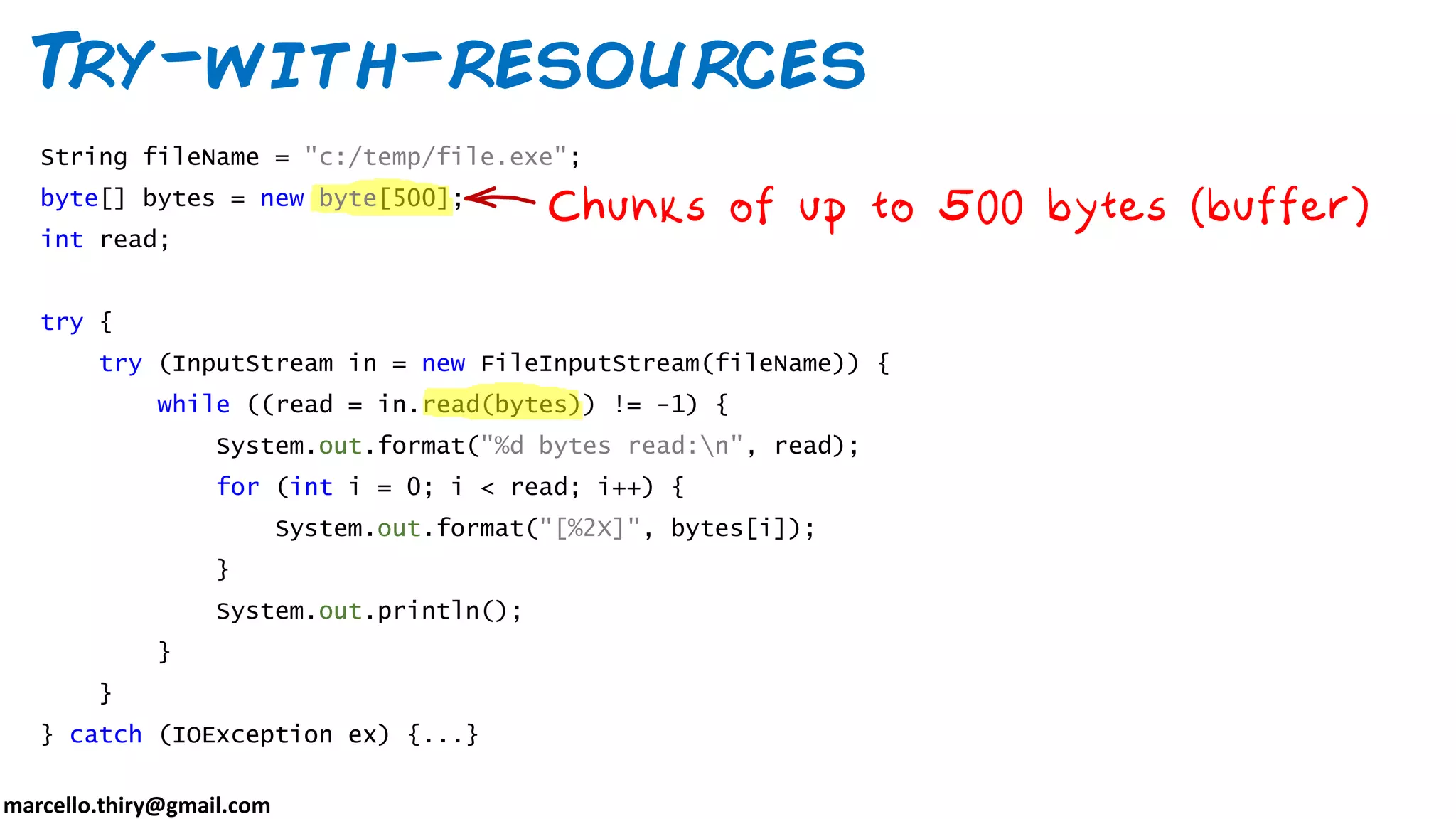 marcello.thiry@gmail.com Try-with-resources String fileName = "c:/temp/file.exe"; byte[] bytes = new byte[500]; int read; try { try (InputStream in = new FileInputStream(fileName)) { while ((read = in.read(bytes)) != -1) { System.out.format("%d bytes read:n", read); for (int i = 0; i < read; i++) { System.out.format("[%2X]", bytes[i]); } System.out.println(); } } } catch (IOException ex) {...} 