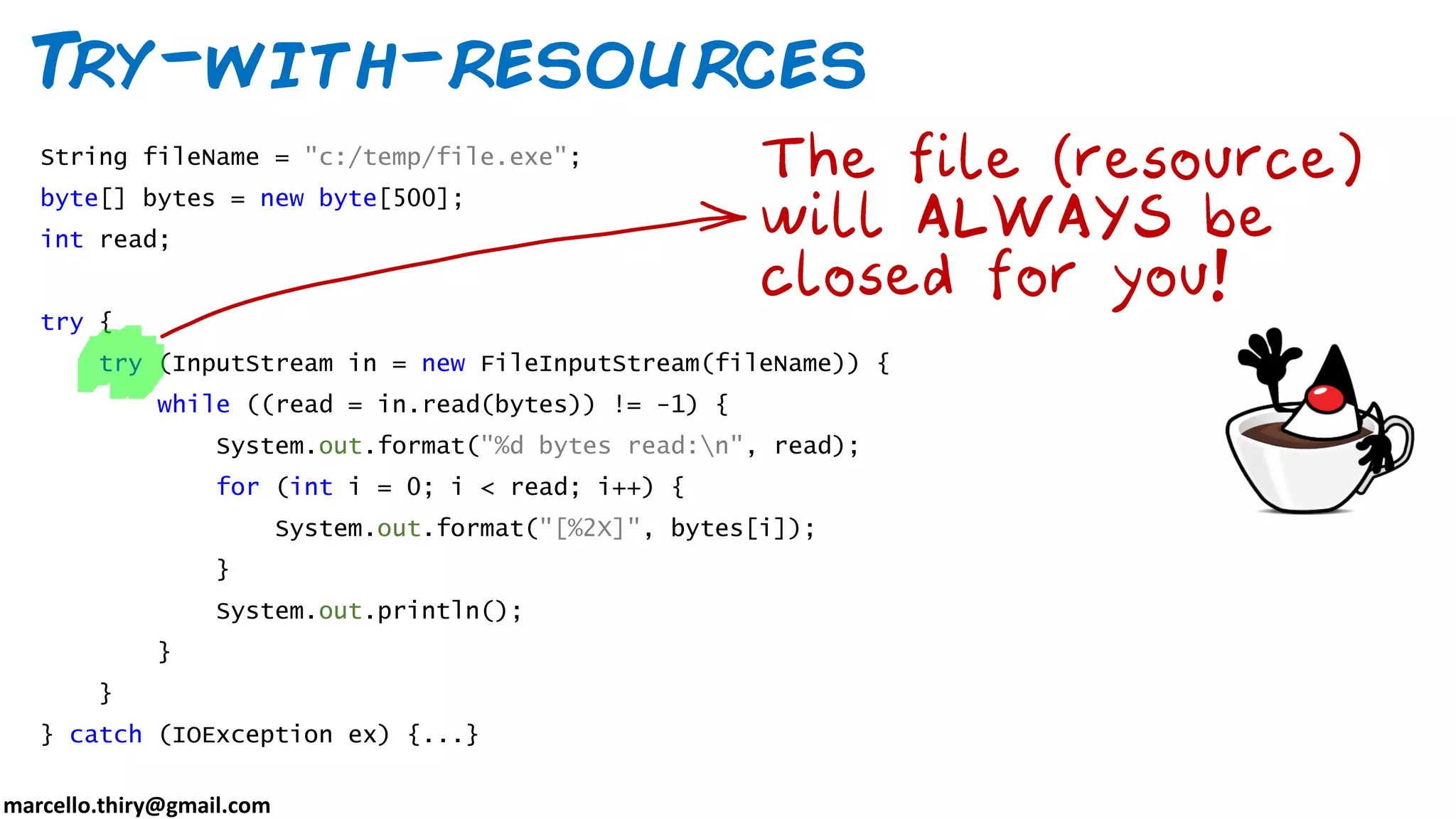 marcello.thiry@gmail.com Try-with-resources String fileName = "c:/temp/file.exe"; byte[] bytes = new byte[500]; int read; try { try (InputStream in = new FileInputStream(fileName)) { while ((read = in.read(bytes)) != -1) { System.out.format("%d bytes read:n", read); for (int i = 0; i < read; i++) { System.out.format("[%2X]", bytes[i]); } System.out.println(); } } } catch (IOException ex) {...} 