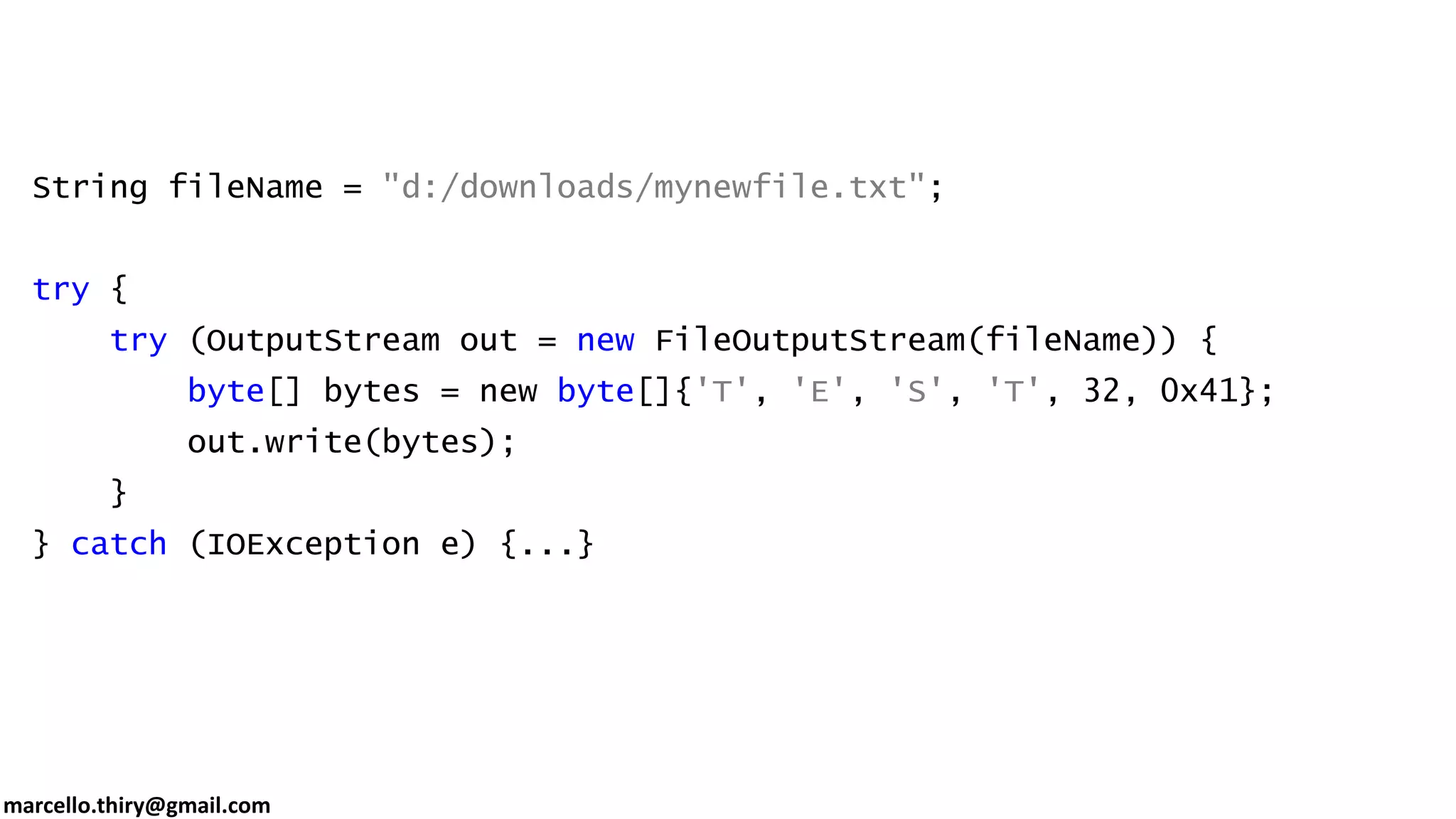 marcello.thiry@gmail.com String fileName = "d:/downloads/mynewfile.txt"; try { try (OutputStream out = new FileOutputStream(fileName)) { byte[] bytes = new byte[]{'T', 'E', 'S', 'T', 32, 0x41}; out.write(bytes); } } catch (IOException e) {...} 