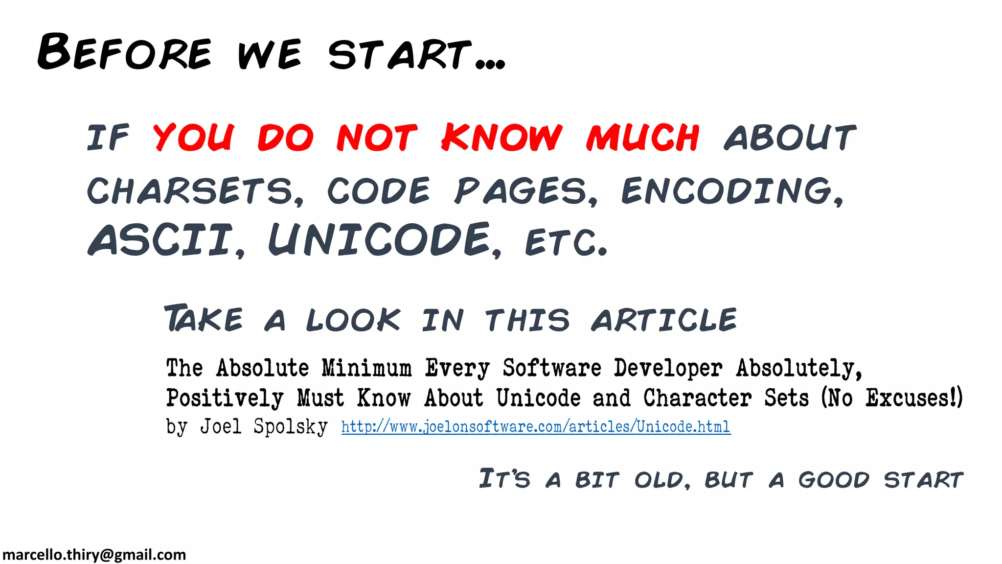 marcello.thiry@gmail.com if you do not know much about charsets, code pages, encoding, ASCII, UNICODE, etc. Before we start… Take a look in this article http://www.joelonsoftware.com/articles/Unicode.html The Absolute Minimum Every Software Developer Absolutely, Positively Must Know About Unicode and Character Sets (No Excuses!) by Joel Spolsky It’s a bit old, but a good start 