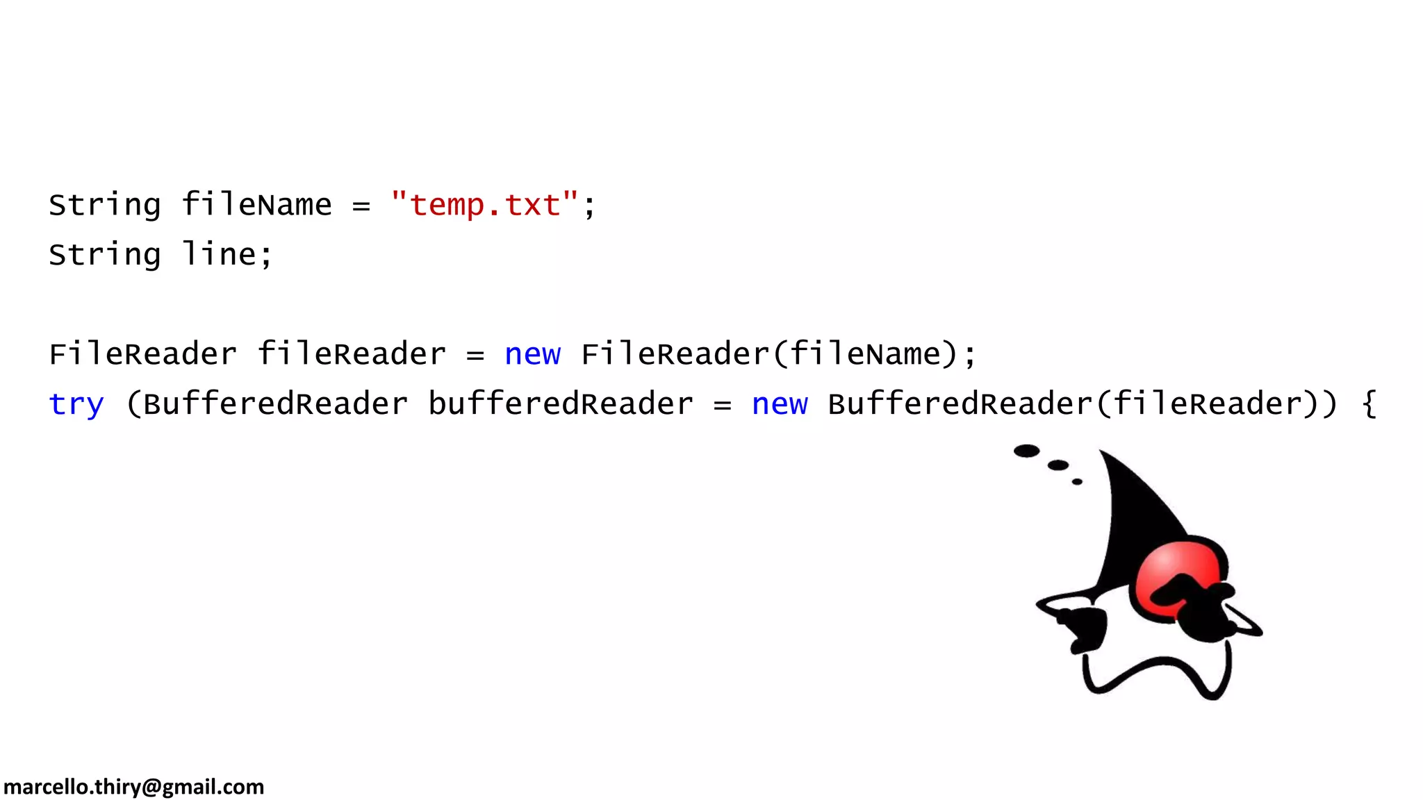 marcello.thiry@gmail.com String fileName = "temp.txt"; String line; FileReader fileReader = new FileReader(fileName); try (BufferedReader bufferedReader = new BufferedReader(fileReader)) { while ((line = bufferedReader.readLine()) != null) { System.out.println(line); } } 