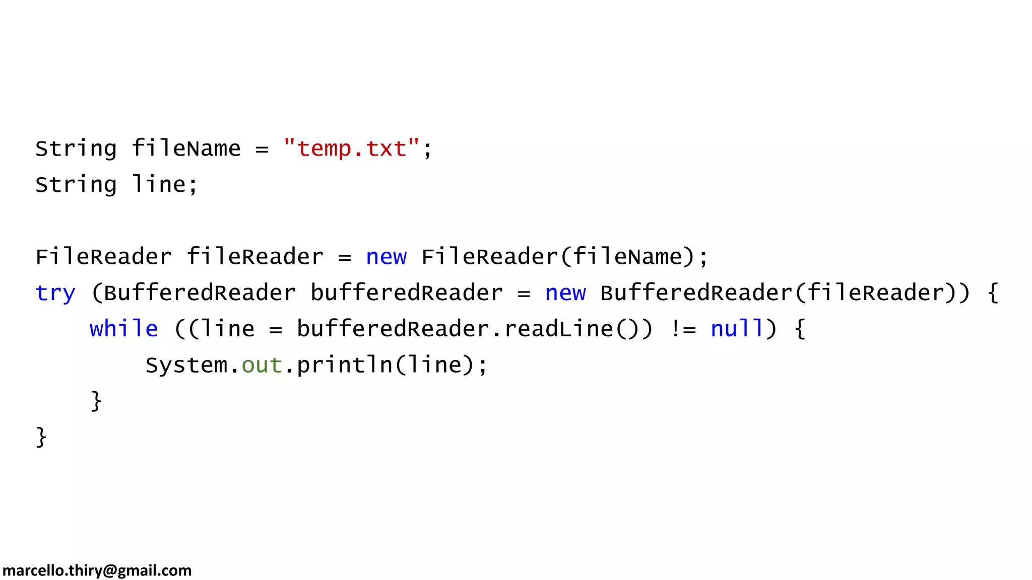 marcello.thiry@gmail.com String fileName = "temp.txt"; String line; FileReader fileReader = new FileReader(fileName); try (BufferedReader bufferedReader = new BufferedReader(fileReader)) { while ((line = bufferedReader.readLine()) != null) { System.out.println(line); } } 