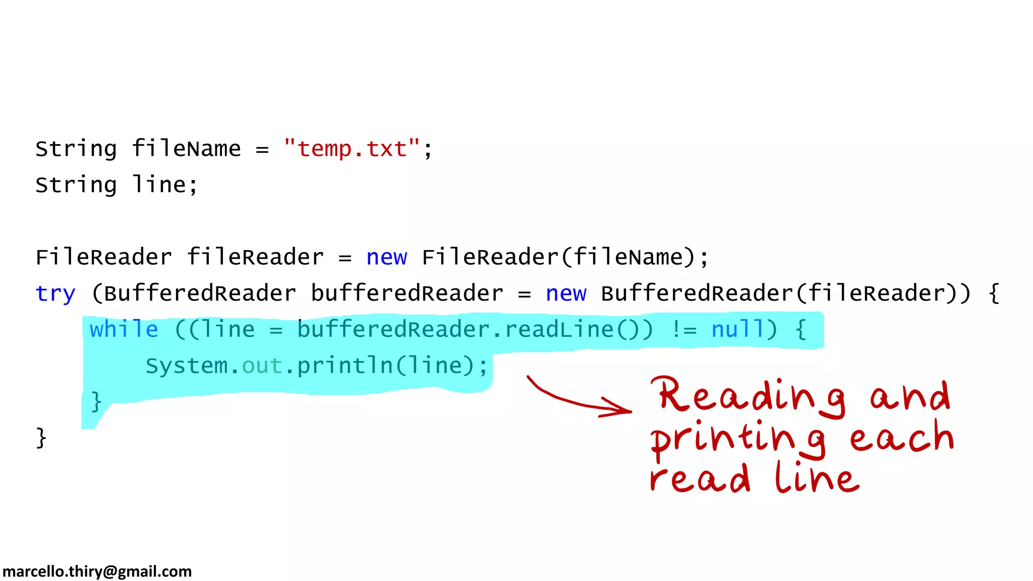 marcello.thiry@gmail.com String fileName = "temp.txt"; String line; FileReader fileReader = new FileReader(fileName); try (BufferedReader bufferedReader = new BufferedReader(fileReader)) { while ((line = bufferedReader.readLine()) != null) { System.out.println(line); } } 