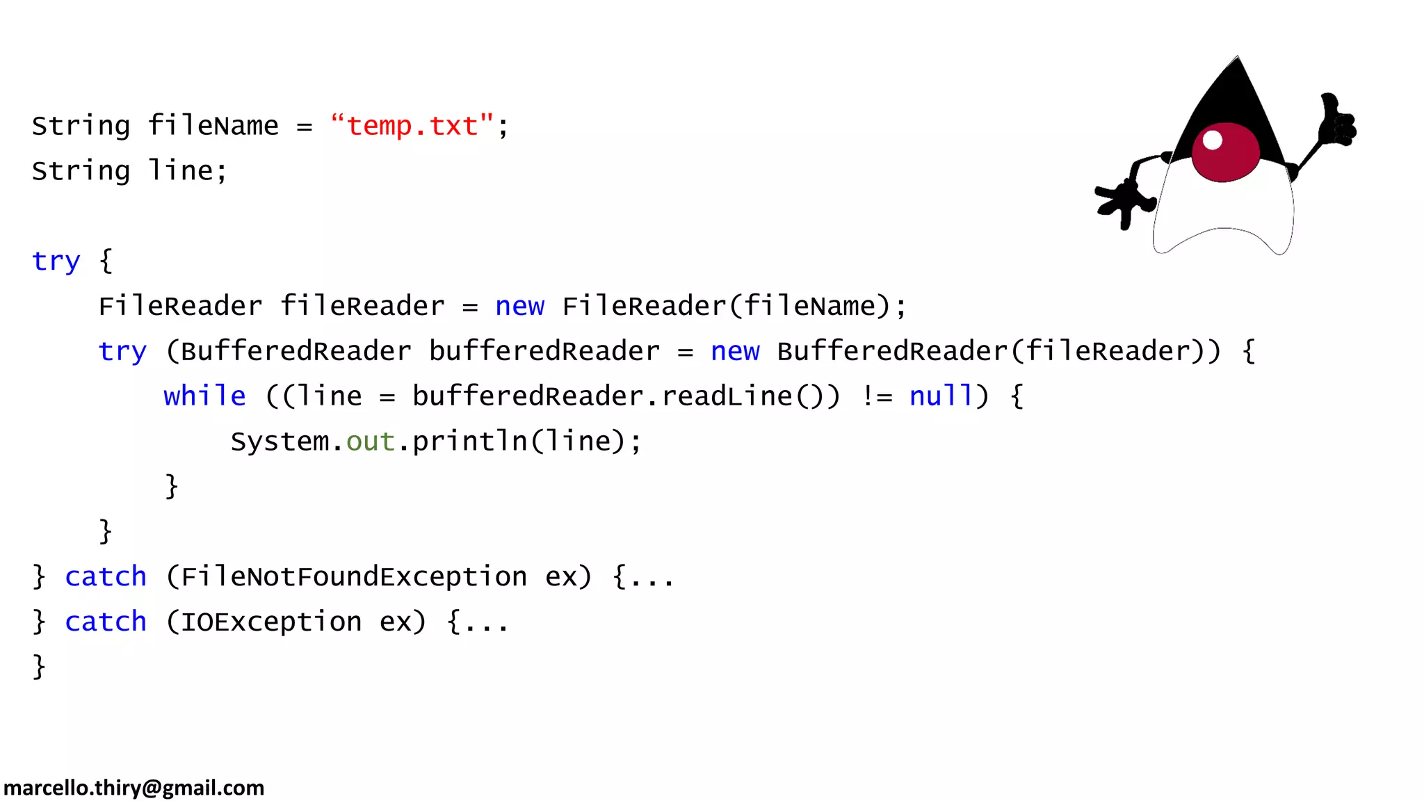 marcello.thiry@gmail.com String fileName = “temp.txt"; String line; try { FileReader fileReader = new FileReader(fileName); try (BufferedReader bufferedReader = new BufferedReader(fileReader)) { while ((line = bufferedReader.readLine()) != null) { System.out.println(line); } } } catch (FileNotFoundException ex) {... } catch (IOException ex) {... } 