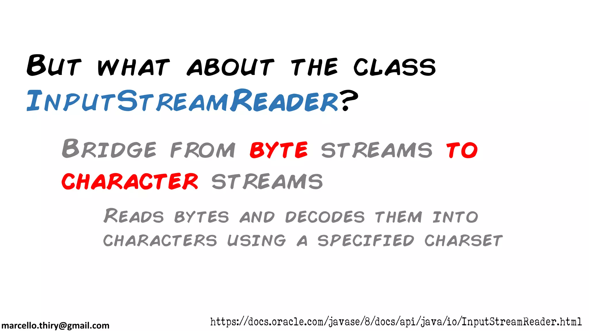 marcello.thiry@gmail.com But what about the class InputStreamReader? https://docs.oracle.com/javase/8/docs/api/java/io/InputStreamReader.html Reads bytes and decodes them into characters using a specified charset Bridge from byte streams to character streams 