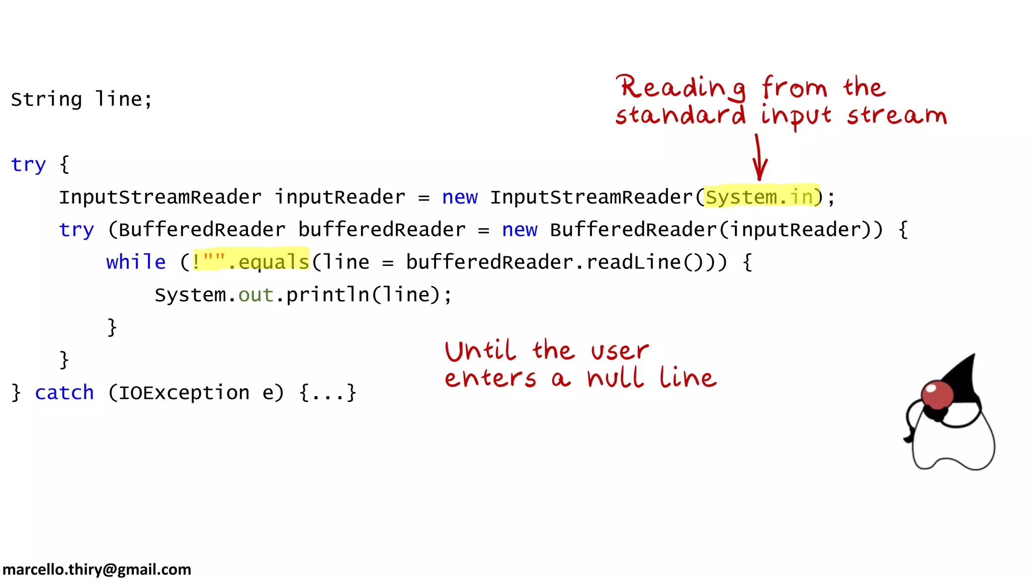 marcello.thiry@gmail.com String line; try { InputStreamReader inputReader = new InputStreamReader(System.in); try (BufferedReader bufferedReader = new BufferedReader(inputReader)) { while (!"".equals(line = bufferedReader.readLine())) { System.out.println(line); } } } catch (IOException e) {...} 